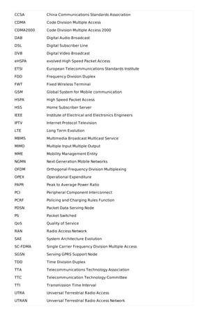 CCSA China Communications Standards Association
CDMA Code Division Multiple Access
CDMA2000 Code Division Multiple Access 2000
DAB Digital Audio Broadcast
DSL Digital Subscriber Line
DVB Digital Video Broadcast
eHSPA evolved High Speed Packet Access
ETSI European Telecommunications Standards Institute
FDD Frequency Division Duplex
FWT Fixed Wireless Terminal
GSM Global System for Mobile communication
HSPA High Speed Packet Access
HSS Home Subscriber Server
IEEE Institute of Electrical and Electronics Engineers
IPTV Internet Protocol Television
LTE Long Term Evolution
MBMS Multimedia Broadcast Multicast Service
MIMO Multiple Input Multiple Output
MME Mobility Management Entity
NGMN Next Generation Mobile Networks
OFDM Orthogonal Frequency Division Multiplexing
OPEX Operational Expenditure
PAPR Peak to Average Power Ratio
PCI Peripheral Component Interconnect
PCRF Policing and Charging Rules Function
PDSN Packet Data Serving Node
PS Packet Switched
QoS Quality of Service
RAN Radio Access Network
SAE System Architecture Evolution
SC-FDMA Single Carrier Frequency Division Multiple Access
SGSN Serving GPRS Support Node
TDD Time Division Duplex
TTA Telecommunications Technology Association
TTC Telecommunication Technology Committee
TTI Transmission Time Interval
UTRA Universal Terrestrial Radio Access
UTRAN Universal Terrestrial Radio Access Network
 