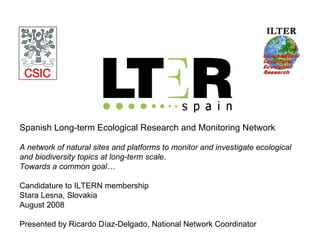 Spanish Long-term Ecological Research and Monitoring Network A network of natural sites and platforms to monitor and investigate ecological and biodiversity topics at long-term scale.  Towards a common goal… Candidature to ILTERN membership Stara Lesna, Slovakia August 2008 Presented by Ricardo Díaz-Delgado, National Network Coordinator 