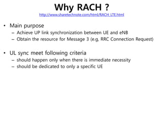 Why RACH ?
http://www.sharetechnote.com/html/RACH_LTE.html
• Main purpose
– Achieve UP link synchronization between UE and eNB
– Obtain the resource for Message 3 (e.g, RRC Connection Request)
• UL sync meet following criteria
– should happen only when there is immediate necessity
– should be dedicated to only a specific UE
 