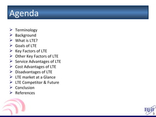 Agenda Terminology Background What is LTE? Goals of LTE Key Factors of LTE Other Key Factors of LTE Service Advantages of LTE Cost Advantages of LTE Disadvantages of LTE LTE market at a Glance LTE Competitor & Future  Conclusion References 
