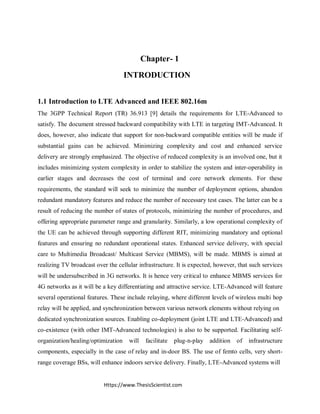 Https://www.ThesisScientist.com
Chapter- 1
INTRODUCTION
1.1 Introduction to LTE Advanced and IEEE 802.16m
The 3GPP Technical Report (TR) 36.913 [9] details the requirements for LTE-Advanced to
satisfy. The document stressed backward compatibility with LTE in targeting IMT-Advanced. It
does, however, also indicate that support for non-backward compatible entities will be made if
substantial gains can be achieved. Minimizing complexity and cost and enhanced service
delivery are strongly emphasized. The objective of reduced complexity is an involved one, but it
includes minimizing system complexity in order to stabilize the system and inter-operability in
earlier stages and decreases the cost of terminal and core network elements. For these
requirements, the standard will seek to minimize the number of deployment options, abandon
redundant mandatory features and reduce the number of necessary test cases. The latter can be a
result of reducing the number of states of protocols, minimizing the number of procedures, and
offering appropriate parameter range and granularity. Similarly, a low operational complexity of
the UE can be achieved through supporting different RIT, minimizing mandatory and optional
features and ensuring no redundant operational states. Enhanced service delivery, with special
care to Multimedia Broadcast/ Multicast Service (MBMS), will be made. MBMS is aimed at
realizing TV broadcast over the cellular infrastructure. It is expected, however, that such services
will be undersubscribed in 3G networks. It is hence very critical to enhance MBMS services for
4G networks as it will be a key differentiating and attractive service. LTE-Advanced will feature
several operational features. These include relaying, where different levels of wireless multi hop
relay will be applied, and synchronization between various network elements without relying on
dedicated synchronization sources. Enabling co-deployment (joint LTE and LTE-Advanced) and
co-existence (with other IMT-Advanced technologies) is also to be supported. Facilitating self-
organization/healing/optimization will facilitate plug-n-play addition of infrastructure
components, especially in the case of relay and in-door BS. The use of femto cells, very short-
range coverage BSs, will enhance indoors service delivery. Finally, LTE-Advanced systems will
 