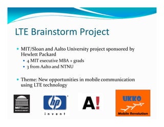 LTE Brainstorm Project
 MIT/Sloan and Aalto University project sponsored by
 Hewlett Packard
   4 MIT executive MBA + grads
   3 from Aalto and NTNU

 Theme: New opportunities in mobile communication
 using LTE technology
 