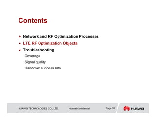 HUAWEI TECHNOLOGIES CO., LTD. Huawei Confidential Page 10
Contents
 Network and RF Optimization Processes
 LTE RF Optimization Objects
 Troubleshooting
Coverage
Signal quality
Handover success rate
 