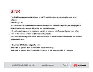 HUAWEI TECHNOLOGIES CO., LTD. Huawei Confidential Page 13
SINR
The SINR is not specifically defined in 3GPP specifications. A common formula is as
follows:
SINR = S/(I + N)
 S: indicates the power of measured usable signals. Reference signals (RS) and physical
downlink shared channels (PDSCHs) are mainly involved.
 I: indicates the power of measured signals or channel interference signals from other
cells in the current system and from inter-RAT cells.
 N: indicates background noise, which is related to measurement bandwidths and receiver
noise coefficients.
Empirical SINR at the edge of a cell:
The SINR is greater than -3 dB in 99% areas in Norway.
The SINR is greater than -3 dB in 99.25% areas in the Huayang field in Chengdu.
 