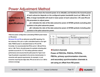 HUAWEI TECHNOLOGIES CO., LTD. Huawei Confidential Page 15
Power Adjustment Method
Service power configuration (calculating PDSCH power based
on RS power)
RS power PA and PB are delivered using RRC signaling. For
two antennas, PA is ρA and ρB is calculated based on the right
table. PDSCH power is calculated based on PA and PB.
Currently, it is recommended that PB be set to 1 dB and PA be
set to -3 dB. That is, the pilot power for symbols including pilot
symbols accounts for 1/3. This setting optimizes network
performance and ensures that the pilot power for Type A and
Type B symbols is equivalent to the service channel power. In
scenarios with special requirements, for example, in rural
scenarios requiring low edge rates, PB can be set to 2 or 3 dB to
enhance coverage.
Subcarriers share the transmit power of an eNodeB, and therefore the transmit power
of each subcarrier depends on the configured system bandwidth (such as 5 MHz and 10
MHz). A larger bandwidth will result in lower power of each subcarrier. LTE uses PA and
PB parameters to adjust power.
ρA: indicates the ratio of the data subcarrier power of OFDM symbols excluding pilot
symbols to the pilot subcarrier power.
ρB: indicates the ratio of the data subcarrier power of OFDM symbols including pilot
symbols to the pilot subcarrier power.
Definitions in
3GPP
specifications
Control channels
Power of PDCCHs, PHICHs, PCFICHs,
PBCHs, primary synchronization channels,
and secondary synchronization channels is
set using an offset from RS power.
 