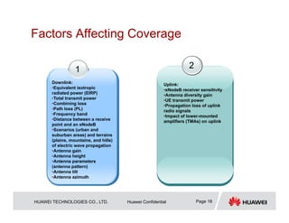 HUAWEI TECHNOLOGIES CO., LTD. Huawei Confidential Page 18
Factors Affecting Coverage
1
Downlink:
•Equivalent isotropic
radiated power (EIRP)
•Total transmit power
•Combining loss
•Path loss (PL)
•Frequency band
•Distance between a receive
point and an eNodeB
•Scenarios (urban and
suburban areas) and terrains
(plains, mountains, and hills)
of electric wave propagation
•Antenna gain
•Antenna height
•Antenna parameters
(antenna pattern)
•Antenna tilt
•Antenna azimuth
2
Uplink:
•eNodeB receiver sensitivity
•Antenna diversity gain
•UE transmit power
•Propagation loss of uplink
radio signals
•Impact of tower-mounted
amplifiers (TMAs) on uplink
 
