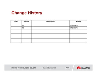 HUAWEI TECHNOLOGIES CO., LTD. Huawei Confidential Page 2
Change History
Date Version Description Author
0.5 LTE RNPS
1.0 LTE RNPS
 