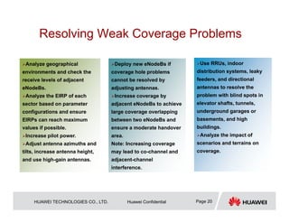 HUAWEI TECHNOLOGIES CO., LTD. Huawei Confidential Page 20
Resolving Weak Coverage Problems
Analyze geographical
environments and check the
receive levels of adjacent
eNodeBs.
Analyze the EIRP of each
sector based on parameter
configurations and ensure
EIRPs can reach maximum
values if possible.
Increase pilot power.
Adjust antenna azimuths and
tilts, increase antenna height,
and use high-gain antennas.
Deploy new eNodeBs if
coverage hole problems
cannot be resolved by
adjusting antennas.
Increase coverage by
adjacent eNodeBs to achieve
large coverage overlapping
between two eNodeBs and
ensure a moderate handover
area.
Note: Increasing coverage
may lead to co-channel and
adjacent-channel
interference.
Use RRUs, indoor
distribution systems, leaky
feeders, and directional
antennas to resolve the
problem with blind spots in
elevator shafts, tunnels,
underground garages or
basements, and high
buildings.
Analyze the impact of
scenarios and terrains on
coverage.
 