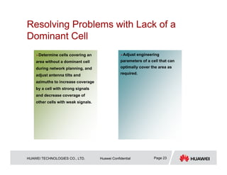 HUAWEI TECHNOLOGIES CO., LTD. Huawei Confidential Page 23
Resolving Problems with Lack of a
Dominant Cell
…
Adjust engineering
parameters of a cell that can
optimally cover the area as
required.
Determine cells covering an
area without a dominant cell
during network planning, and
adjust antenna tilts and
azimuths to increase coverage
by a cell with strong signals
and decrease coverage of
other cells with weak signals.
 