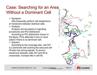 HUAWEI TECHNOLOGIES CO., LTD. Huawei Confidential Page 24
 Symptom
UEs frequently perform cell reselections
or handovers between identical cells.
 Analysis
Analysis can be based on signaling
procedures and PCI distribution.
According to PCI distribution shown in
the figure, PCIs alternate in two or more
colors if there is no dominant cell.
 Solution
According to the coverage plan, cell 337
is a dominant cell covering the area and cell
49 also has strong signals. To ensure
handovers between cells 337 and 49 at
crossroads, increase tilts in cell 49.
1.PCI distribution in cluster xx
Lack of a
dominant
cell
Case: Searching for an Area
Without a Dominant Cell
 
