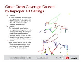 HUAWEI TECHNOLOGIES CO., LTD. Huawei Confidential Page 27
Case: Cross Coverage Caused
by Improper Tilt Settings
 Symptom
As shown in the upper right figure, cross
coverage occurs in a cell whose PCI is
288. Therefore, the cell interferes with
other cells, which increases the
probability of service drops.
 Analysis
The most possible cause for cross
coverage is excessively antenna height
or improper tilt settings. According to a
check on the current engineering
parameter settings, the tilt is set to an
excessively small value. Therefore, it is
recommended that the tilt be increased.
 Solution
Adjust the tilt of cell 288 from 3 to 6. As
shown in the lower right figure, cross
coverage of cell 288 is significantly
reduced after the tilt is adjusted.
 