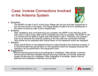 HUAWEI TECHNOLOGIES CO., LTD. Huawei Confidential Page 28
Case: Inverse Connections Involved
in the Antenna System
 Symptom
The RSRPs of cells 0 and 2 at the Expo Village site are low and high respectively in
the red area shown in the figure. The signal quality of cells 0 and 2 is satisfactory in
the areas covered by cells 2 and 0 respectively.
 Analysis
After installation and commissioning are complete, the RSRP in the direction of the
main lobe in cell 0 is low. After cell 0 is disabled and cell 2 is enabled, the RSRP in cell
2 is normal and the SINR is higher than that tested in cell 0. Therefore, this problem
may occur because the antenna systems in the two cells are connected inversely.
Test results are as expected after optical fibers on the baseband board are swapped.
 Solution
Swap optical fibers on the baseband board or adjust feeders and antennas properly. It
is recommended that optical fibers on the baseband board be swapped because this
operation can be performed in the equipment room.
 Suggestions
Network planning personnel must participate in installation. Alternatively, customer
service personnel have detailed network planning materials and strictly supervise
project constructors for installation. After installation is complete, labels must be
attached and installation materials must be filed.
 