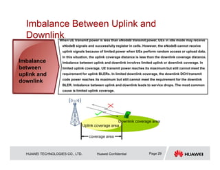HUAWEI TECHNOLOGIES CO., LTD. Huawei Confidential Page 29
Imbalance Between Uplink and
Downlink
When UE transmit power is less than eNodeB transmit power, UEs in idle mode may receive
eNodeB signals and successfully register in cells. However, the eNodeB cannot receive
uplink signals because of limited power when UEs perform random access or upload data.
In this situation, the uplink coverage distance is less than the downlink coverage distance.
Imbalance between uplink and downlink involves limited uplink or downlink coverage. In
limited uplink coverage, UE transmit power reaches its maximum but still cannot meet the
requirement for uplink BLERs. In limited downlink coverage, the downlink DCH transmit
code power reaches its maximum but still cannot meet the requirement for the downlink
BLER. Imbalance between uplink and downlink leads to service drops. The most common
cause is limited uplink coverage.
Imbalance
between
uplink and
downlink
Uplink coverage area
Downlink coverage area
coverage area
 