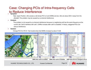 HUAWEI TECHNOLOGIES CO., LTD. Huawei Confidential Page 35
Case: Changing PCIs of Intra-frequency Cells
to Reduce Interference
 Symptom
Near Japan Pavilion, UEs access a cell whose PCI is 3 and SINRs are low. UEs are about 200 m away from the
eNodeB. This problem may be caused by co-channel interference.
 Analysis
This problem is not caused by co-channel interference because no neighboring cell has the same frequency as the
current cell. Cell 6 interferes with cell 3. SINRs increase after cell 6 is disabled. In theory, staggered PCIs can
reduce interference.
 Solution
Change PCI 6 to PCI 8. Test results show that SINRs increase by about 10 dB.
SINR when cell 6 is enabled SINR when cell 6 is disabled SINR when PCI 6 is changed to PCI 8
 