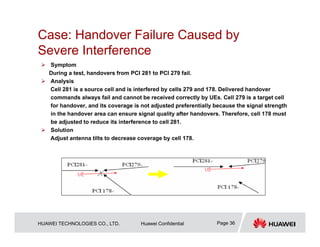 HUAWEI TECHNOLOGIES CO., LTD. Huawei Confidential Page 36
Case: Handover Failure Caused by
Severe Interference
 Symptom
During a test, handovers from PCI 281 to PCI 279 fail.
 Analysis
Cell 281 is a source cell and is interfered by cells 279 and 178. Delivered handover
commands always fail and cannot be received correctly by UEs. Cell 279 is a target cell
for handover, and its coverage is not adjusted preferentially because the signal strength
in the handover area can ensure signal quality after handovers. Therefore, cell 178 must
be adjusted to reduce its interference to cell 281.
 Solution
Adjust antenna tilts to decrease coverage by cell 178.
 