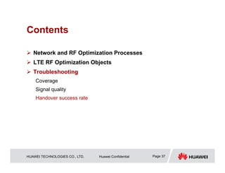 HUAWEI TECHNOLOGIES CO., LTD. Huawei Confidential Page 37
Contents
 Network and RF Optimization Processes
 LTE RF Optimization Objects
 Troubleshooting
Coverage
Signal quality
Handover success rate
 