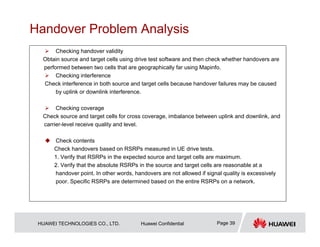HUAWEI TECHNOLOGIES CO., LTD. Huawei Confidential Page 39
Handover Problem Analysis
 Checking handover validity
Obtain source and target cells using drive test software and then check whether handovers are
performed between two cells that are geographically far using Mapinfo.
 Checking interference
Check interference in both source and target cells because handover failures may be caused
by uplink or downlink interference.
 Checking coverage
Check source and target cells for cross coverage, imbalance between uplink and downlink, and
carrier-level receive quality and level.
 Check contents
Check handovers based on RSRPs measured in UE drive tests.
1. Verify that RSRPs in the expected source and target cells are maximum.
2. Verify that the absolute RSRPs in the source and target cells are reasonable at a
handover point. In other words, handovers are not allowed if signal quality is excessively
poor. Specific RSRPs are determined based on the entire RSRPs on a network.
 