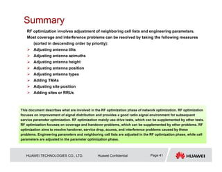 HUAWEI TECHNOLOGIES CO., LTD. Huawei Confidential Page 41
Summary
RF optimization involves adjustment of neighboring cell lists and engineering parameters.
Most coverage and interference problems can be resolved by taking the following measures
(sorted in descending order by priority):
 Adjusting antenna tilts
 Adjusting antenna azimuths
 Adjusting antenna height
 Adjusting antenna position
 Adjusting antenna types
 Adding TMAs
 Adjusting site position
 Adding sites or RRUs
This document describes what are involved in the RF optimization phase of network optimization. RF optimization
focuses on improvement of signal distribution and provides a good radio signal environment for subsequent
service parameter optimization. RF optimization mainly use drive tests, which can be supplemented by other tests.
RF optimization focuses on coverage and handover problems, which can be supplemented by other problems. RF
optimization aims to resolve handover, service drop, access, and interference problems caused by these
problems. Engineering parameters and neighboring cell lists are adjusted in the RF optimization phase, while cell
parameters are adjusted in the parameter optimization phase.
 