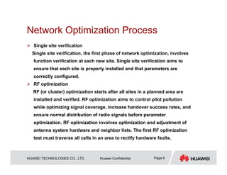 HUAWEI TECHNOLOGIES CO., LTD. Huawei Confidential Page 6
Network Optimization Process
 Single site verification
Single site verification, the first phase of network optimization, involves
function verification at each new site. Single site verification aims to
ensure that each site is properly installed and that parameters are
correctly configured.
 RF optimization
RF (or cluster) optimization starts after all sites in a planned area are
installed and verified. RF optimization aims to control pilot pollution
while optimizing signal coverage, increase handover success rates, and
ensure normal distribution of radio signals before parameter
optimization. RF optimization involves optimization and adjustment of
antenna system hardware and neighbor lists. The first RF optimization
test must traverse all cells in an area to rectify hardware faults.
 