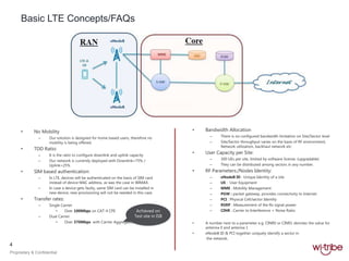 4
Proprietary & Confidential
Basic LTE Concepts/FAQs
• No Mobility
– Our solution is designed for home based users, therefore no
mobility is being offered.
• TDD Ratio:
– It is the ratio to configure downlink and uplink capacity
– Our network is currently deployed with Downlink=75% /
Uplink=25%
• SIM based authentication:
– In LTE, devices will be authenticated on the basis of SIM card
instead of device MAC address, as was the case in WIMAX.
– In case a device gets faulty, same SIM card can be installed in
new device, new provisioning will not be needed in this case.
• Transfer rates:
– Single Carrier
• Over 100Mbps on CAT-4 CPE
– Dual Carrier
• Over 370Mbps with Carrier Aggregation
• Bandwidth Allocation
– There is no configured bandwidth limitation on Site/Sector level
– Site/Sector throughput varies on the basis of RF environment,
Network utilization, backhaul network etc
• User Capacity per Site:
– 300 UEs per site, limited by software license. (upgradable)
– They can be distributed among sectors in any number.
• RF Parameters:/Nodes Identity:
– eNodeB ID : Unique Identity of a site
– UE : User Equipment
– MME : Mobility Management
– PGW : packet gateway, provides connectivity to Internet
– PCI : Physical Cell/sector Identity
– RSRP : Measurement of the Rx signal power.
– CINR : Carrier to Interference + Noise Ratio
• A number next to a parameter e.g. CINR0 or CINR1 denotes the value for
antenna 0 and antenna 1
• eNodeB ID & PCI together uniquely identify a sector in
the network.
Achieved on
Test site in ISB
 