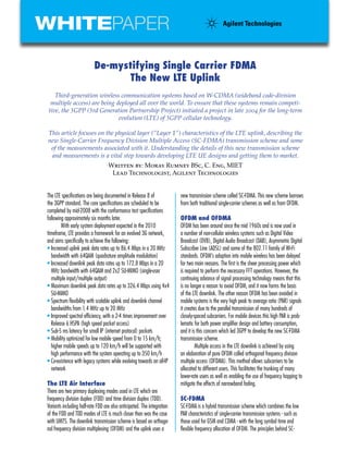 WHITEPAPER

                           De-mystifying Single Carrier FDMA
                                 The New LTE Uplink
    Third-generation wireless communication systems based on W-CDMA (wideband code-division
  multiple access) are being deployed all over the world. To ensure that these systems remain competi-
 tive, the 3GPP (3rd Generation Partnership Project) initiated a project in late 2004 for the long-term
                              evolution (LTE) of 3GPP cellular technology.

This article focuses on the physical layer (“Layer 1”) characteristics of the LTE uplink, describing the
new Single-Carrier Frequency Division Multiple Access (SC-FDMA) transmission scheme and some
 of the measurements associated with it. Understanding the details of this new transmission scheme
 and measurements is a vital step towards developing LTE UE designs and getting them to market.
                                   Written by: Moray Rumney BSc, C. Eng, MIET
                                    Lead Technologist, Agilent Technologies


The LTE specifications are being documented in Release 8 of              new transmission scheme called SC-FDMA. This new scheme borrows
the 3GPP standard. The core specifications are scheduled to be           from both traditional single-carrier schemes as well as from OFDM.
completed by mid-2008 with the conformance test specifications
following approximately six months later.                                OFDM and OFDMA
        With early system deployment expected in the 2010                OFDM has been around since the mid 1960s and is now used in
timeframe, LTE provides a framework for an evolved 3G network,           a number of non-cellular wireless systems such as Digital Video
and aims specifically to achieve the following:                          Broadcast (DVB), Digital Audio Broadcast (DAB), Asymmetric Digital
• Increased uplink peak data rates up to 86.4 Mbps in a 20 MHz           Subscriber Line (ADSL) and some of the 802.11 family of Wi-Fi
  bandwidth with 64QAM (quadrature amplitude modulation)                 standards. OFDM’s adoption into mobile wireless has been delayed
• Increased downlink peak data rates up to 172.8 Mbps in a 20            for two main reasons. The first is the sheer processing power which
  MHz bandwidth with 64QAM and 2x2 SU-MIMO (single-user                  is required to perform the necessary FFT operations. However, the
  multiple input/multiple output)                                        continuing advance of signal processing technology means that this
• Maximum downlink peak data rates up to 326.4 Mbps using 4x4            is no longer a reason to avoid OFDM, and it now forms the basis
  SU-MIMO                                                                of the LTE downlink. The other reason OFDM has been avoided in
• Spectrum flexibility with scalable uplink and downlink channel         mobile systems is the very high peak to average ratio (PAR) signals
  bandwidths from 1.4 MHz up to 20 MHz                                   it creates due to the parallel transmission of many hundreds of
• Improved spectral efficiency, with a 2-4 times improvement over        closely-spaced subcarriers. For mobile devices this high PAR is prob-
  Release 6 HSPA (high speed packet access)                              lematic for both power amplifier design and battery consumption,
• Sub-5 ms latency for small IP (internet protocol) packets              and it is this concern which led 3GPP to develop the new SC-FDMA
• Mobility optimized for low mobile speed from 0 to 15 km/h;             transmission scheme.
  higher mobile speeds up to 120 km/h will be supported with                      Multiple access in the LTE downlink is achieved by using
  high performance with the system operating up to 350 km/h              an elaboration of pure OFDM called orthogonal frequency division
• Co-existence with legacy systems while evolving towards an all-IP      multiple access (OFDMA). This method allows subcarriers to be
  network                                                                allocated to different users. This facilitates the trunking of many
                                                                         lower-rate users as well as enabling the use of frequency hopping to
The LTE Air Interface                                                    mitigate the effects of narrowband fading.
There are two primary duplexing modes used in LTE which are
frequency division duplex (FDD) and time division duplex (TDD).          SC-FDMA
Variants including half-rate FDD are also anticipated. The integration   SC-FDMA is a hybrid transmission scheme which combines the low
of the FDD and TDD modes of LTE is much closer than was the case         PAR characteristics of single-carrier transmission systems - such as
with UMTS. The downlink transmission scheme is based on orthogo-         those used for GSM and CDMA - with the long symbol time and
nal frequency division multiplexing (OFDM) and the uplink uses a         flexible frequency allocation of OFDM. The principles behind SC-
 