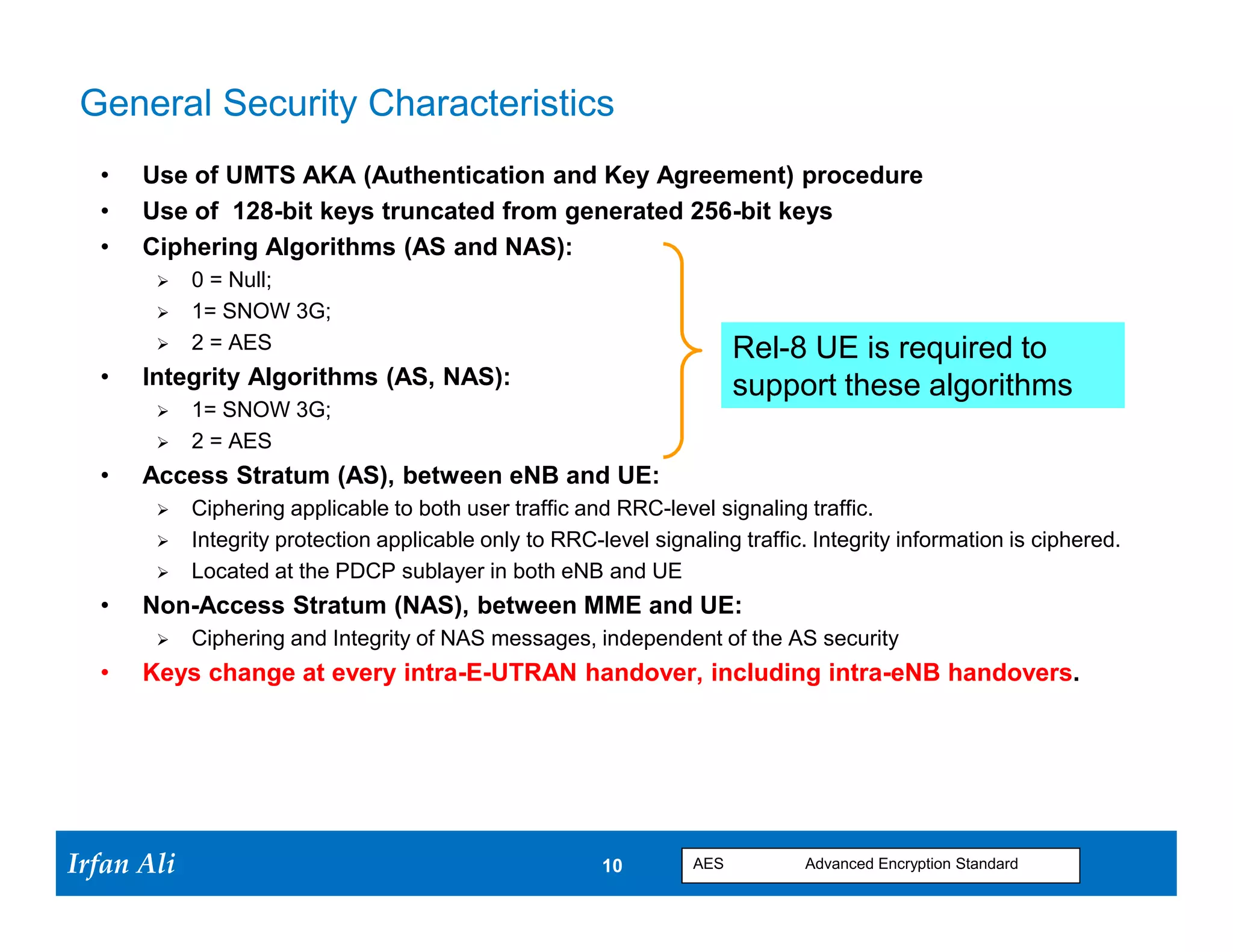 General Security Characteristics
   •   Use of UMTS AKA (Authentication and Key Agreement) procedure
   •   Use of 128-bit keys truncated from generated 256-bit keys
   •   Ciphering Algorithms (AS and NAS):
             0 = Null;
             1= SNOW 3G;
             2 = AES                                                      Rel-8 UE is required to
   •   Integrity Algorithms (AS, NAS):                                     support these algorithms
             1= SNOW 3G;
             2 = AES
   •   Access Stratum (AS), between eNB and UE:
             Ciphering applicable to both user traffic and RRC-level signaling traffic.
             Integrity protection applicable only to RRC-level signaling traffic. Integrity information is ciphered.
             Located at the PDCP sublayer in both eNB and UE
   •   Non-Access Stratum (NAS), between MME and UE:
             Ciphering and Integrity of NAS messages, independent of the AS security
   •   Keys change at every intra-E-UTRAN handover, including intra-eNB handovers.




Irfan Ali
  Irfan Ali                                                10 10     AES          Advanced Encryption Standard
 