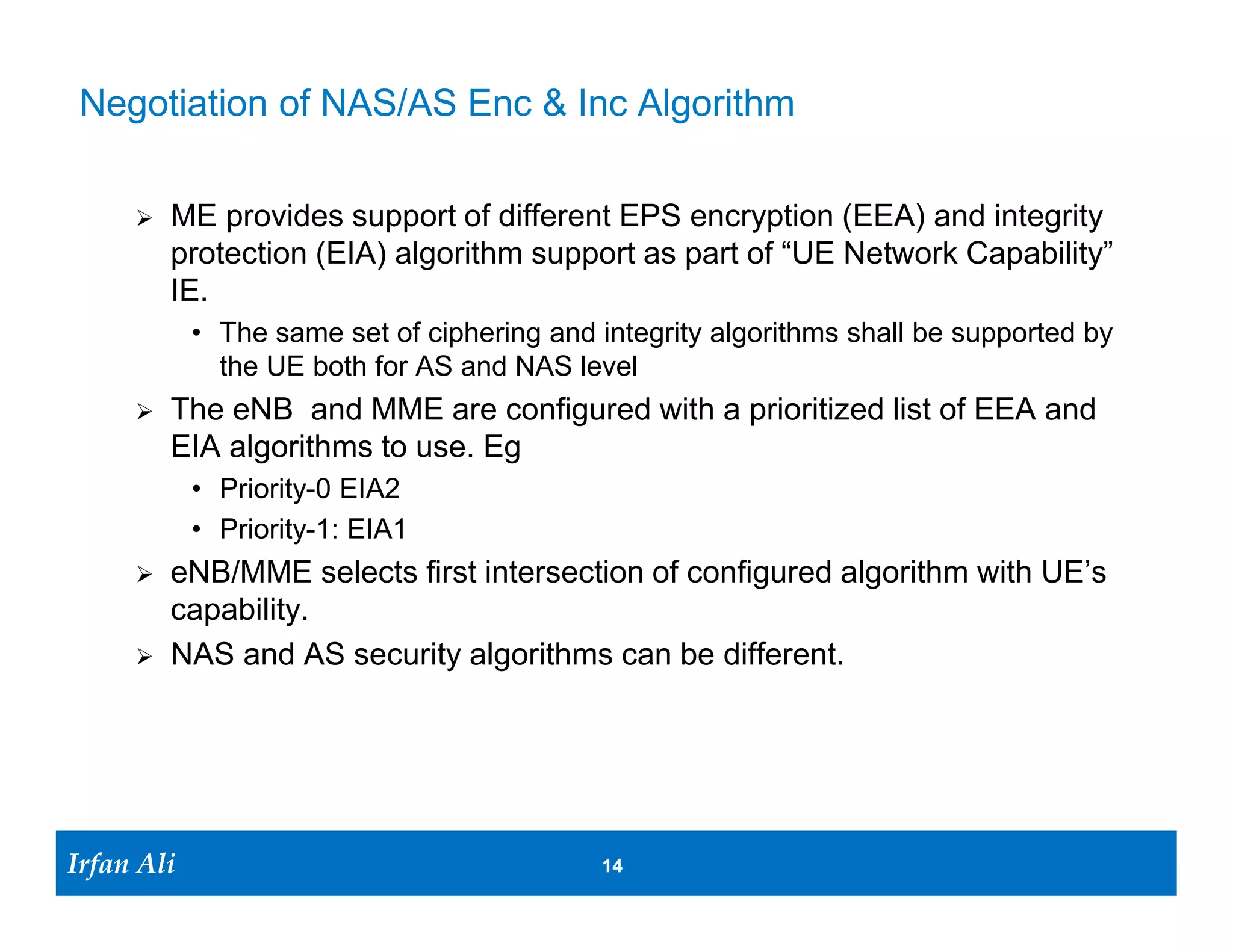 Negotiation of NAS/AS Enc & Inc Algorithm

         ME provides support of different EPS encryption (EEA) and integrity
          protection (EIA) algorithm support as part of “UE Network Capability”
          IE.
              • The same set of ciphering and integrity algorithms shall be supported by
                the UE both for AS and NAS level
         The eNB and MME are configured with a prioritized list of EEA and
          EIA algorithms to use. Eg
              • Priority-0 EIA2
              • Priority-1: EIA1
         eNB/MME selects first intersection of configured algorithm with UE’s
          capability.
         NAS and AS security algorithms can be different.




Irfan Ali
  Irfan Ali                                   14 14
 