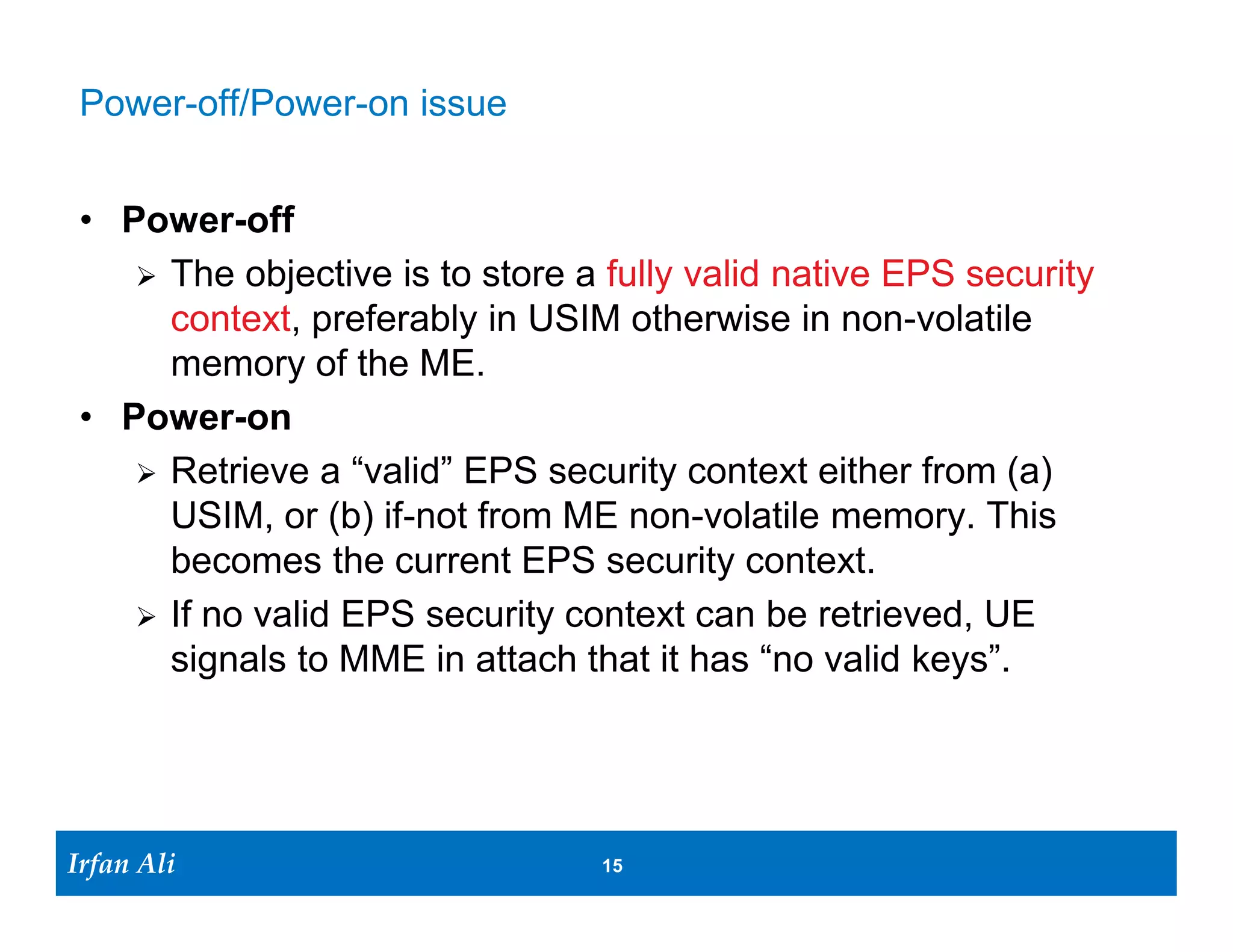 Power-off/Power-on issue


 • Power-off
     The objective is to store a fully valid native EPS security
      context, preferably in USIM otherwise in non-volatile
      memory of the ME.
 • Power-on
     Retrieve a “valid” EPS security context either from (a)
      USIM, or (b) if-not from ME non-volatile memory. This
      becomes the current EPS security context.
     If no valid EPS security context can be retrieved, UE
      signals to MME in attach that it has “no valid keys”.




Irfan Ali
  Irfan Ali                      15 15
 