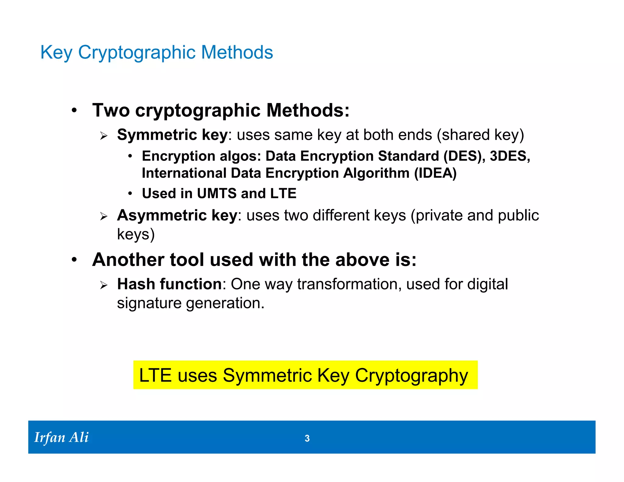 Key Cryptographic Methods


       • Two cryptographic Methods:
                 Symmetric key: uses same key at both ends (shared key)
                   • Encryption algos: Data Encryption Standard (DES), 3DES,
                     International Data Encryption Algorithm (IDEA)
                   • Used in UMTS and LTE
                 Asymmetric key: uses two different keys (private and public
                  keys)
       • Another tool used with the above is:
                 Hash function: One way transformation, used for digital
                  signature generation.



                     LTE uses Symmetric Key Cryptography


Irfan Ali
  Irfan Ali                                 3   3
 