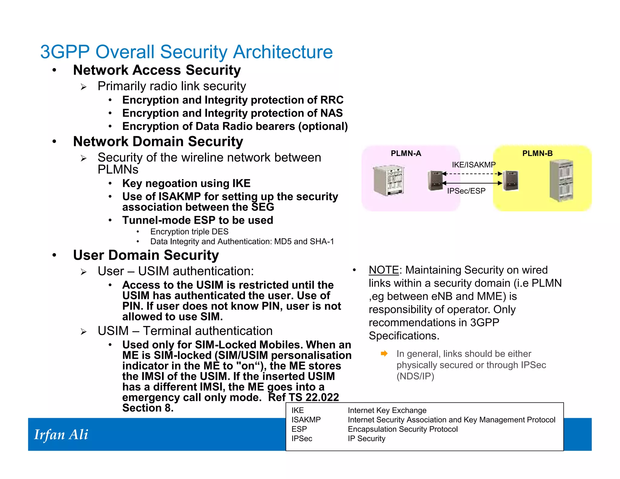 3GPP Overall Security Architecture
   •   Network Access Security
             Primarily radio link security
                • Encryption and Integrity protection of RRC
                • Encryption and Integrity protection of NAS
                • Encryption of Data Radio bearers (optional)
   •   Network Domain Security
                                                                                        PLMN-A                              PLMN-B
             Security of the wireline network between                                                   IKE/ISAKMP
              PLMNs
                • Key negoation using IKE
                                                                                                        IPSec/ESP
                • Use of ISAKMP for setting up the security
                  association between the SEG
                • Tunnel-mode ESP to be used
                      •   Encryption triple DES
                      •   Data Integrity and Authentication: MD5 and SHA-1
   •   User Domain Security
             User – USIM authentication:                                     •   NOTE: Maintaining Security on wired
                • Access to the USIM is restricted until the                      links within a security domain (i.e PLMN
                  USIM has authenticated the user. Use of                         ,eg between eNB and MME) is
                  PIN. If user does not know PIN, user is not                     responsibility of operator. Only
                  allowed to use SIM.
                                                                                  recommendations in 3GPP
             USIM – Terminal authentication                                      Specifications.
                • Used only for SIM-Locked Mobiles. When an
                  ME is SIM-locked (SIM/USIM personalisation             In general, links should be either
                  indicator in the ME to "on“), the ME stores               physically secured or through IPSec
                  the IMSI of the USIM. If the inserted USIM                (NDS/IP)
                  has a different IMSI, the ME goes into a
                  emergency call only mode. Ref TS 22.022
                  Section 8.                         IKE      Internet Key Exchange
                                                              ISAKMP         Internet Security Association and Key Management Protocol

Irfan Ali
  Irfan Ali
                                                              ESP            Encapsulation Security Protocol
                                                                 6
                                                              IPSec    6     IP Security
 