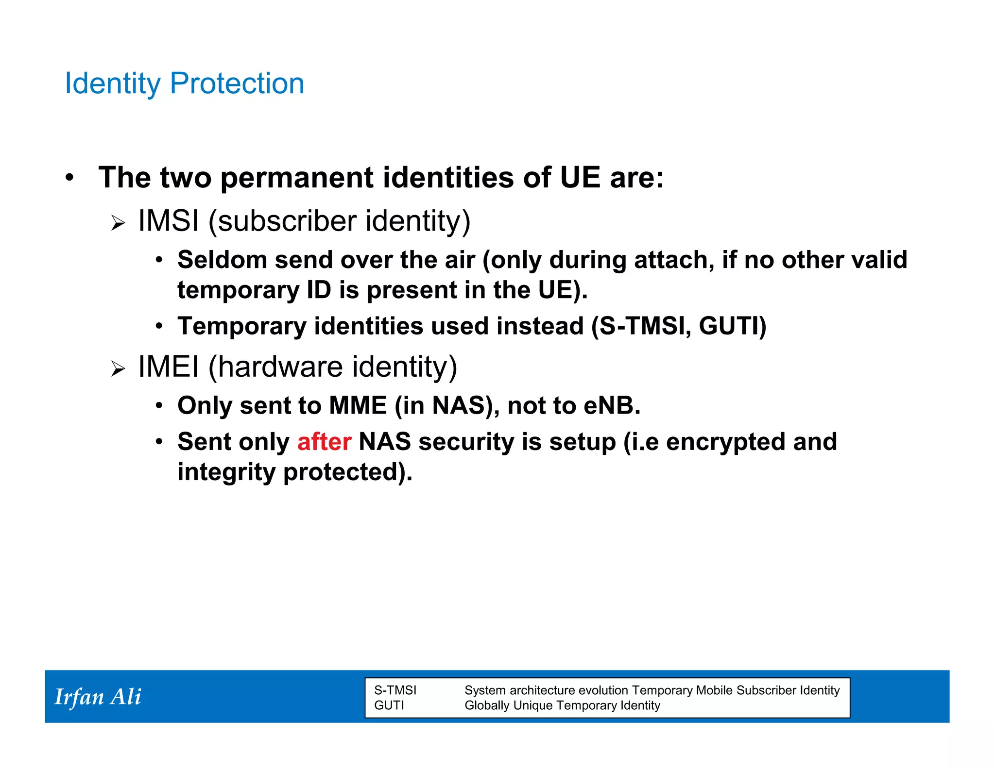 Identity Protection


 • The two permanent identities of UE are:
     IMSI (subscriber identity)
              • Seldom send over the air (only during attach, if no other valid
                temporary ID is present in the UE).
              • Temporary identities used instead (S-TMSI, GUTI)
         IMEI (hardware identity)
              • Only sent to MME (in NAS), not to eNB.
              • Sent only after NAS security is setup (i.e encrypted and
                integrity protected).




Irfan Ali
  Irfan Ali
                                S-TMSI
                                GUTI
                                         System architecture evolution Temporary Mobile Subscriber Identity
                                            9      9
                                         Globally Unique Temporary Identity
 