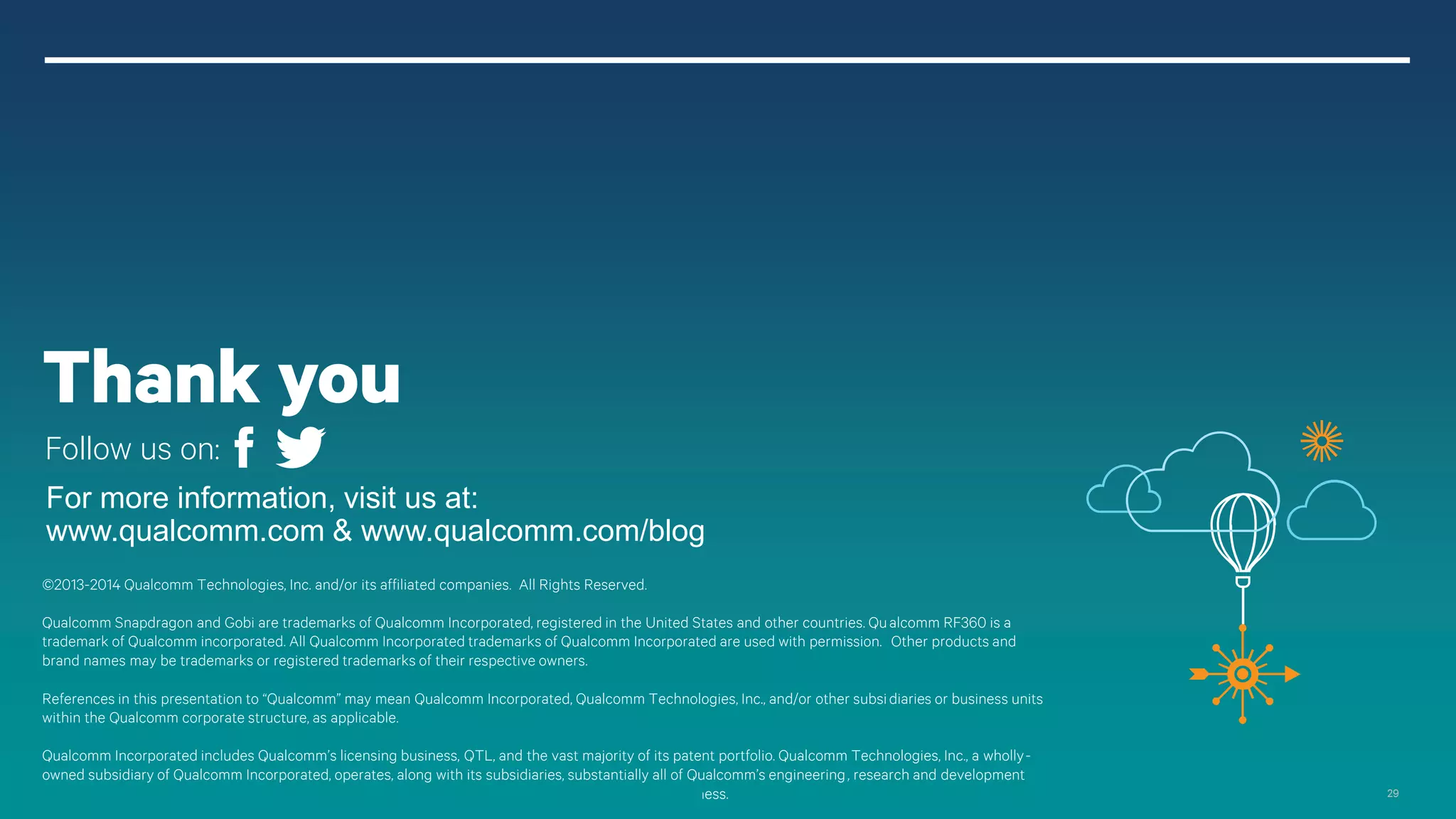 29
For more information, visit us at:
www.qualcomm.com & www.qualcomm.com/blog
©2013-2014 Qualcomm Technologies, Inc. and/or its affiliated companies. All Rights Reserved.
Qualcomm Snapdragon and Gobi are trademarks of Qualcomm Incorporated, registered in the United States and other countries. Qualcomm RF360 is a
trademark of Qualcomm incorporated. All Qualcomm Incorporated trademarks of Qualcomm Incorporated are used with permission. Other products and
brand names may be trademarks or registered trademarks of their respective owners.
References in this presentation to “Qualcomm” may mean Qualcomm Incorporated, Qualcomm Technologies, Inc., and/or other subsidiaries or business units
within the Qualcomm corporate structure, as applicable.
Qualcomm Incorporated includes Qualcomm’s licensing business, QTL, and the vast majority of its patent portfolio. Qualcomm Technologies, Inc., a wholly-
owned subsidiary of Qualcomm Incorporated, operates, along with its subsidiaries, substantially all of Qualcomm’s engineering, research and development
functions, and substantially all of its product and services businesses, including its semiconductor business.
Thank you
Follow us on:
 