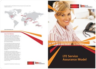LTE Service
Assurance Model
About Tech Mahindra
Tech Mahindra is a global systems integrator and
business transformation consulting firm focused on the
communications industry. Tech Mahindra helps
companies innovate and transform by leveraging its
unique insights, differentiated services and flexible
partnering models. This has helped customers reduce
operating costs, generate new revenue streams and
gain competitive advantage.
For over two decades, Tech Mahindra has been the
chosen transformation partner for wireline, wireless
and broadband operators around the world. Tech
Mahindra's capabilities span across Business Support
Systems (BSS), Operations Support Systems (OSS),
Network Design & Engineering, Next Generation
Networks, Mobility, Security Consulting, Testing, and
other areas.
Tech Mahindra's solutions portfolio includes
Consulting, Application Development & Management,
Network Services, Solution Integration, Product
Engineering, Managed Services, Remote Infrastructure
Management and BPO. Over 34,000 professionals
service clients across the telecom eco-system, from a
global network of development centers and sales
offices across Americas, Europe, Middle-east, Africa
and Asia-Pacific. Tech Mahindra is the largest telecom-
focused solutions provider and 5th largest software
exporter from India.
For more information on Tech Mahindra’s LTE Service Assurance Services, please contact:
info@techmahindra.com
Copyright © 2010 Tech Mahindra: All rights reserved.
www.techmahindra.com
India
Australia
Europe
Africa
Americas
Singapore
Middle-East
 