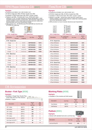 TPN Phase Selector DB [8537] Flexi/Row DB [8537]
3445
4135
4735
5320
3885
4665
5345
6000
4560
5590
6335
6950
7185
8885
9680
10685
DBROW228SD
DBROW342SD
DBROW456SD
DBROW464SD
DBROW228DD
DBROW342DD
DBROW456DD
DBROW464DD
DBROW228GD
DBROW342GD
DBROW456GD
DBROW464GD
DBROW22854
DBROW34254
DBROW45654
DBROW46454
No. of Modules M.R.P.
(`)
Per Unit
Description
Incomer Outgoing
6 way
8 way
10 way
12 way
4 way
6 way
8 way
10 way
12 way
4 way
6 way
8 way
10 way
12 way
4 way 8
8
8
8
8
8
8
8
8
8
8
8
8
8
8
4+4+4
6+6+6
8+8+8
10+10+10
12+12+12
4+4+4
6+6+6
8+8+8
10+10+10
12+12+12
4+4+4
6+6+6
8+8+8
10+10+10
12+12+12
10475
11135
12340
12800
13545
11755
11945
12795
13670
14415
15575
15825
16960
18115
19095
DBPSR004SD
DBPSR006SD
DBPSR008SD
DBPSR010SD
DBPSR012SD
DBPSR004DD
DBPSR006DD
DBPSR008DD
DBPSR010DD
DBPSR012DD
DBPSR00454
DBPSR00654
DBPSR00854
DBPSR01054
DBPSR01254
IP 30 - Single Door
IP 43 - Metal Door
IP 54 - Metal Door
M.R.P.
(`)
Per Unit
Description No. of Modules
Per Row
IP 30 - Single Door
IP 43 - Metal Door
IP 43 - Glazed Door
IP 54 - Metal Door
2 Row 28 Module
3 Row 42 Module
4 Row 56 Module
4 Row 64 Module
2 Row 28 Module
3 Row 42 Module
4 Row 56 Module
4 Row 64 Module
2 Row 28 Module
3 Row 42 Module
4 Row 56 Module
4 Row 64 Module
2 Row 28 Module
3 Row 42 Module
4 Row 56 Module
4 Row 64 Module
14
14
14
16
14
14
14
16
14
14
14
16
14
14
14
16
98
Highlights
l
l
l
l
l
Conforms to IS 8623-1 & 3, IEC 61439-1 & 3
IK 08-for single door DBs, IK 09-for double door DBs
Available in CRCA sheet steel, RAL 9003, powder coated
Ready to use DBs - Provided with 3 nos. of 63A L&T rotary
switches | 3 nos. of rocker switches for phase identification | 100A
insulated phase bus-bars | neutral bar/s with shroud/s | earth bar/s |
sticking saddles | color-coded interconnecting wire set | cable ties |
blanking plates and circuit identification labels
With provision for - FP MCB/Isolator/RCCB/RCBO as incomer and
SP MCBs as outgoings
Highlights
l
l
l
l
l
Conforms to IS 8623-1 & 3, IEC 61439-1 & 3
IK 08-for single door DBs, IK 09-for double door DBs
Available in CRCA sheet steel, RAL 9003, powder coated
Ready to use DBs - neutral bar/s with shroud/s | earth bar/s |
sticking saddles | cement spill protector | cable ties | blanking plates
and circuit identification labels
With provision to mount modular devices as per requirement
IP 30 - Single Door IP 43 - Metal Door IP 30 - Single Door IP 43 - Metal Door IP 43 - Glazed Door
DB Accessories
Highlights
l
l
Available in Single Pole, Double Pole,
Three Pole and Four Pole versions
Material : Copper
Busbar - Fork Type [8538]
Highlights
l Available in One module and Half module
Blanking Plates [8538]
M.R.P.
(`)
Per Unit
Description
One Module
Half Module
BKP10
BKP05
15
15
10
10
Std.
Pack
Qty.
Cat. Nos.Cat. Nos.
M.R.P.
(`)
Per Unit
Description
PDK02Lock and Key Kit 435 5
Std.
Pack
Qty.
Highlights
l Version with standard lock and a common key
Padlock [8301]
PDK02
Cat. Nos.
Cat. Nos.
M.R.P.
(`)
Per Unit
Description
SP 13 Mod
SP 56 Mod
DP 12 Mod
TP 12 Mod
FP 12 Mod
End Caps for SP
End Caps for DP/TP
End Caps for FP
BSP13
BSP56
BDP12
BTP12
BFP12
ECP01
ECP03
ECP04
Std.
Pack
Qty.
265
995
435
465
975
10
30
40
5
5
5
5
5
10
10
10
.Cat. Nos.
L&T, ESP 01.01.2019
 