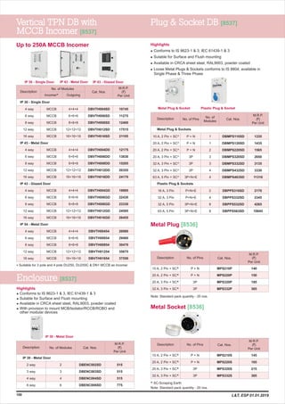 No. of Pins
No. of
Modules
M.R.P.
(`)
Per Unit
Description
Up to 250A MCCB Incomer
Vertical TPN DB with
MCCB Incomer [8537]
Plug & Socket DB [8537]
100
No. of Pins
M.R.P.
(`)
Per Unit
Description
Metal Plug [8536]
M.R.P.
(`)
Per Unit
Description
No. of Modules
Incomer* Outgoing
6 way
8 way
12 way
16 way
4 way
6 way
8 way
12 way
16 way
4 way
6 way
8 way
12 way
16 way
4 way
6 way
8 way
12 way
16 way
4 way 4+4+4
6+6+6
8+8+8
12+12+12
16+16+16
4+4+4
6+6+6
8+8+8
12+12+12
16+16+16
4+4+4
6+6+6
8+8+8
12+12+12
16+16+16
4+4+4
6+6+6
8+8+8
12+12+12
16+16+16
10745
11275
12400
17515
21105
12175
13830
15205
20355
24170
19995
22430
23330
24585
26455
26980
29460
30470
35675
37550
DBVTH004SD
DBVTH006SD
DBVTH008SD
DBVTH012SD
DBVTH016SD
DBVTH004DD
DBVTH006DD
DBVTH008DD
DBVTH012DD
DBVTH016DD
DBVTH004GD
DBVTH006GD
DBVTH008GD
DBVTH012GD
DBVTH016GD
DBVTH00454
DBVTH00654
DBVTH00854
DBVTH01254
DBVTH01654
IP 30 - Single Door
IP 43 - Metal Door
IP 43 - Glazed Door
IP 54 - Metal Door
MCCB
MCCB
MCCB
MCCB
MCCB
MCCB
MCCB
MCCB
MCCB
MCCB
MCCB
MCCB
MCCB
MCCB
MCCB
MCCB
MCCB
MCCB
MCCB
MCCB
10 A, 2 Pin + SC^
20 A, 2 Pin + SC^
20 A, 2 Pin + SC^
20 A, 3 Pin + SC^
32 A, 3 Pin + SC^
32 A, 3 Pin + SC^
63 A, 5 Pin + SC^
16 A, 3 Pin
32 A, 3 Pin
32 A, 5 Pin
63 A, 5 Pin
P + N
P + N
P + N
3P
3P
3P
3P+N+E
P+N+E
P+N+E
3P+N+E
3P+N+E
1
1
2
3
3
4
4
2
4
8
8
Metal Plug & Sockets
Plastic Plug & Sockets
1335
1435
1565
2650
3135
3330
11310
2170
2345
4265
10845
DBMPS110SD
DBMPS120SD
DBMPS220SD
DBMPS320SD
DBMPS332SD
DBMPS432SD
DBMPS463SD
DBPPS316SD
DBPPS332SD
DBPPS532SD
DBPPS563SD
10 A, 2 Pin + SC^
20 A, 2 Pin + SC^
20 A, 3 Pin + SC^
32 A, 3 Pin + SC^
P + N
P + N
3P
3P
140
150
195
365
MPS210P
MPS220P
MPS320P
MPS332P
No. of Pins
M.R.P.
(`)
Per Unit
Description
10 A, 2 Pin + SC^
20 A, 2 Pin + SC^
20 A, 3 Pin + SC^
32 A, 3 Pin + SC^
P + N
P + N
3P
3P
145
165
215
365
MPS210S
MPS220S
MPS320S
MPS332S
Highlights
l
l
l
l
Conforms to IS 8623-1 & 3, IEC 61439-1 & 3
Sutable for Surface and Flush mounting
Available in CRCA sheet steel, RAL9003, powder coated
Loose Metal Plugs & Sockets conforms to IS 8804; available in
Single Phase & Three Phase
Suitable for 3 pole and 4 pole DU250, DU250C & DN1 MCCB as incomer*
^ SC-Scraping Earth
IP 30 - Single Door IP 43 - Metal Door IP 43 - Glazed Door
Metal Plug & Socket Plastic Plug & Socket
Enclosure [8537]
No. of Modules
M.R.P.
(`)
Per Unit
Description
IP 30 - Metal Door
3 way
4 way
6 way
2 way
3
4
6
2 DBENC002SD
DBENC003SD
DBENC004SD
DBENC006SD
515
515
515
775
Highlights
l
l
l
l
Conforms to IS 8623-1 & 3, IEC 61439-1 & 3
Sutable for Surface and Flush mounting
Available in CRCA sheet steel, RAL9003, powder coated
With provision to mount MCB/Isolator/RCCB/RCBO and
other modular devices
IP 30 - Metal Door
Cat. Nos.
Cat. Nos.
Cat. Nos.
Cat. Nos.
Cat. Nos.
Metal Socket [8536]
L&T, ESP 01.01.2019
Note: Standard pack quantity - 20 nos.
Note: Standard pack quantity - 20 nos.
 