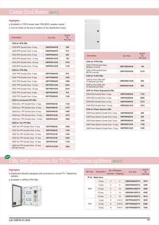 M.R.P.
(`)
Per Unit
Description Cat. Nos.
Highlights
l
l
Available in CRCA sheet steel, RAL9003, powder coated
Can be either at the top or bottom of the distribution board
Cable End Boxes [8537]
101
M.R.P.
(`)
Per Unit
Description
CEB-SPN Double Door, 4 way
CEB-SPN Double Door, 6 way
CEB-SPN Double Door, 8 way
CEB-SPN Double Door, 12 way
CEB-SPN Double Door, 16 way
CEB-SPN Double Door, 18 way
CEB-TPN Double Door, 4 way
CEB-TPN Double Door, 6 way
CEB-TPN Double Door, 8 way
CEB-TPN Double Door, 12 way
CEB-TPN Double Door, 16 way
CEB-TPE Double Door, 4 way
CEB-TPE Double Door, 6 way
CEB-Horz. PPI Double Door, 4 way
CEB-Horz. PPI Double Door, 6 way
CEB-Horz. PPI Double Door, 8 way
CEB-Horz. PPI Double Door, 12 way
CEB-Horz. PPI Double Door, 16 way
CEB-Tier PPI Double Door, 6 way
CEB-Tier PPI Double Door, 8 way
CEB-Tier PPI Double Door, 10 way
CEB-Tier PPI Double Door, 12 way
CEB-Tier PPI Double Door, 16 way
CEB-Tier PPI Double Door, 12 way
MCCB incomer
CEB for SPN DBs
CEB for TPN DBs
CEB for Horizontal PPI DBs
CEB for Tier PPI DBs
DBSPN004CB
DBSPN006CB
DBSPN008CB
DBSPN012CB
DBSPN016CB
DBSPN018CB
DBTPN004CB
DBTPN006CB
DBTPN008CB
DBTPN012CB
DBTPN016CB
DBTPE004CB
DBTPE006CB
DBHPI004CB
DBHPI006CB
DBHPI008CB
DBHPI012CB
DBHPI016CB
DBTPI006CB
DBTPI008CB
DBTPI010CB
DBTPI012CB
DBTPI016CB
DBTPL012CB
580
615
685
765
1070
1130
970
1205
1900
2445
2470
910
1140
1120
1270
1495
1675
1890
1060
1105
1340
1640
1745
1660
Cat. Nos.
CEB for VTPN DBs
CEB-VTPN Double Door,
Modular Incomer
CEB-VTPN Double Door,
MCCB Incomer
CEB for FLEXI DBs
CEB for Flexi DBs with
14 Modules per Row
CEB for Flexi DBs with
16 Modules per Row
CEB-PSG Double Door, 4 way
CEB-PSG Double Door, 6 way
CEB-PSG Double Door, 8 way
CEB-PSG Double Door, 12 way
CEB-Phase Selector Double Door, 4 way
CEB-Phase Selector Double Door, 6 way
CEB-Phase Selector Double Door, 8 way
CEB-Phase Selector Double Door, 10 way
CEB-Phase Selector Double Door, 12 way
CEB for Phase Segregated DBs
CEB for Phase Selector DBs
DBVTMXXXCB
DBVTXXXXCB
DBROWX14CB
DBROWX16CB
DBPSG004CB
DBPSG006CB
DBPSG008CB
DBPSG012CB
DBPSR004CB
DBPSR006CB
DBPSR008CB
DBPSR010CB
DBPSR012CB
1755
2090
2315
2575
840
950
1545
1780
1930
755
2710
850
985
No. of Modules
Incomer + Outgoing
Cat. Nos.
M.R.P.
(`)
Per Unit
Description
6 way
8 way
12 way
16 way
18 way
4 way
6 way
8 way
IP 43 - Metal Door
4
6
10
14
16
4+4+4
6+6+6
8+8+8
DBSPN006DDTV
DBSPN008DDTV
DBSPN012DDTV
DBSPN016DDTV
DBSPN018DDTV
DBTPN004DDTV
DBTPN006DDTV
DBTPN008DDTV
2975
3200
3960
4565
5610
5630
6500
7545
2
2
2
2
2
8
8
8
DB Type
SPN
TPN
DBs with provision for TV/ Telephone splitters
Highlights
l
l
Distribution Boards equipped with provisions to mount TV / Telephone
splitters
Available in SPN & TPN DBs
New
L&T, ESP 01.01.2019
[8537]
 