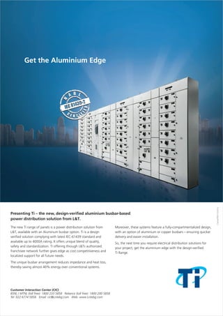 The new Ti range of panels is a power distribution solution from
L&T, available with an Aluminum busbar option. Ti is a design
verified solution complying with latest IEC-61439 standard and
available up to 4000A rating. It offers unique blend of quality,
safety and standardization. Ti offering through L&Ts authorized
franchisee network further gives edge as cost competitiveness and
localized support for all future needs.
The unique busbar arrangement reduces impedance and heat loss,
thereby saving almost 40% energy over conventional systems.
Moreover, these systems feature a fully-
with an option of aluminium or copper busbars – ensuring quicker
delivery and easier installation.
So, the next time you require electrical distribution solutions for
your project, get the aluminium edge with the design-verified
Ti Range.
compartmentalized design,
Presenting Ti the new, design-verified aluminium busbar-based
power distribution solution from L&T.
–
 
