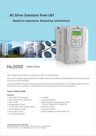 L&T's Hx2000 AC drive adds a new dimension to L&T'S AC Drive Solutions.
Built to L&T's stringent quality standards, the Hx2000 is tested and certified to meet global benchmarks, thus giving you
the assurance of total reliability.
It sets the standard for the drive industry by introducing Innovative Energy Reduction, Environment friendly features for
HVAC System that incorporates the outstanding energy saving benefits for Fans & Pump application.
Range: 0.75kW to 90kW
Features:
Built-in RTC for Scheduling
Built-in EMC filter as default (C3)
Built-in 2 PID
Multiple-Motor Control
(1 main motor and 5 auxiliary motors)
Built-in Payback Counter
Pump Clean Control
V/F, Slip Compensation
·
·
·
·
·
·
·
·
·
·
·
·
·
Fire Mode
Password Protection
Built-in RS485 Communication for HVAC
- BACnet, Modbus-RTU, Metasys N2
Lubrication Control
Dry Pump Detection
Global Compliant- UL Plenum Rated, CE
HVAC Drive
 