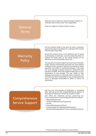 L&T has over five decades of experience in providing
after sales service for low voltage distribution systems in
every type of industry & commercial complex in India.
L&T offers the following services, partnering you
in your maintenance of low voltage distribution products :
Regular Maintenance
Preventive Maintenance Programme
On Call
Annual Maintenance Contract
Product Support for Managing Obsolescence -
Retrofitting & Upgradation of your switchgear products.
•
•
•
•
•
All the products listed in the price list carry a warranty,
against manufacturing defects for a period of 18* months
from the date of purchase.
Should the product prove to be defective due to faulty
workmanship or otherwise, we will remedy the defect or
replace the faulty parts or the whole product at our
discretion, as soon as possible, free of cost.
The warranty is however subject to the provision of proper
usage, efficient maintenance and does not cover defects
arising out of fire, accident, inefficient maintenance, faulty
operation and willful or accidental damage. It also does
not cover damage to power electronic components like
thyristors & IGBTs, which fail predominantly due to over-
temperature & over-voltage. The user needs to take
adequate precautions to eliminate these conditions. The
manufacturer shall not be liable for any consequential loss,
injury or damages attributable to defect or failure of
its products.
All prices are on maximum retail price basis inclusive of
all Duties, GST and any other Tax as applicable.
Prices are subject to revision without notice.
Warranty
Policy
Comprehensive
Service Support
General
Terms
110 L&T, ESP 01.01.2019
 