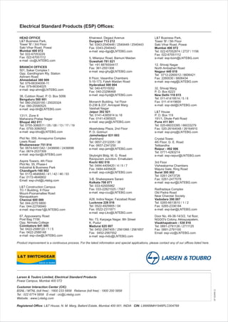 SP50494Q
Khairasol, Degaul Avenue
Durgapur 713 212
Tel: 0343-2540448 / 2540449 / 2540443
Fax: 0343-2540442
e-mail: esp-dgp@LNTEBG.com
5, Milanpur Road, Bamuni Maidan
Guwahati 781 021
Tel: +91 8876554417
Fax: 361-2551308
e-mail: esp-ghy@LNTEBG.com
II Floor, Vasantha Chambers
5-10-173, Fateh Maidan Road
Hyderabad 500 004
Tel: 040-67015052
Fax: 040-23296468
e-mail: esp-hyd@LNTEBG.com
Monarch Building, 1st Floor
D-236 & 237, Amrapali Marg
Vaishali Nagar
Jaipur 302 021
Tel: 0141-4385914 to 18
Fax: 0141-4385925
e-mail: esp-jai@LNTEBG.com
Akashdeep Plaza, 2nd Floor
P. O. Golmuri
Jamshedpur 831 003
Jharkhand
Tel: 0657-2312205 / 38
Fax: 0657-2341250
e-mail: esp-jam@LNTEBG.com
Skybright Bldg; M. G. Road
Ravipuram Junction, Ernakulam
Kochi 682 016
Tel: 0484-4409420 / 4 / 5 / 7
Fax: 0484-4409426
e-mail: esp-cok@LNTEBG.com
3-B, Shakespeare Sarani
Kolkata 700 071
Tel: 033-42005982
Fax: 033-22821025 / 7587
e-mail: esp-ccu@LNTEBG.com
A28, Indira Nagar, Faizabad Road
Lucknow 226 016
Tel: 0522-4929905 / 04
Fax: 0522-2311671
e-mail: esp-Lko@LNTEBG.com
No: 73, Karpaga Nagar, 8th Street
K. Pudur
Madurai 625 007
Tel: 0452-2567405 / 2561068 / 2561657
Fax: 0452-2567552
e-mail: esp-mdu@LNTEBG.com
Product improvement is a continuous process. For the latest information and special applications, please contact any of our offices listed here.
Electrical Standard Products (ESP) Offices:
HEAD OFFICE
L&T Business Park,
Tower 'B' / 3rd Floor
Saki Vihar Road, Powai
Mumbai 400 072
Tel: 022-67053229
Fax: 022-67051112
e-mail: cic@LNTEBG.com
BRANCH OFFICES
501, Sakar Complex I
Opp. Gandhigram Rly. Station
Ashram Road
Ahmedabad 380 009
Tel: 079-66304006-11
Fax: 079-66304025
e-mail: esp-ahm@LNTEBG.com
38, Cubbon Road, P. O. Box 5098
Bengaluru 560 001
Tel: 080-25020100 / 25020324
Fax: 080-25580525
e-mail: esp-blr@LNTEBG.com
131/1, Zone II
Maharana Pratap Nagar
Bhopal 462 011
Tel: 0755-3080511 / 05 / 08 / 13 / 17 / 19
Fax: 0755-3080502
e-mail: esp-bho@LNTEBG.com
Plot No. 559, Annapurna Complex
Lewis Road
Bhubaneswar 751 014
Tel: 0674-6451342 / 2436690 / 2436696
Fax: 0674-2537309
e-mail: esp-bsr@LNTEBG.com
Aspire Towers, 4th Floor
Plot No. 55, Phase-I
Industrial & Business Park
Chandigarh-160 002
Tel: 0172-4646840 / 41 / 42 / 46 / 53
Fax: 0172-4646802
Email: esp-chd@Lntebg.com
L&T Construction Campus
TC-1 Building, II Floor
Mount-Poonamallee Road
Manapakkam
Chennai 600 089
Tel: 044-2270 6800
Fax: 044-22706940
e-mail: esp-maa1@LNTEBG.com
67, Appuswamy Road
Post Bag 7156
Opp. Nirmala College
Coimbatore 641 045
Tel: 0422-2588120 / 1 / 5
Fax: 0422-2588148
e-mail: esp-cbe@LNTEBG.com
L&T Business Park,
Tower 'B' / 5th Floor
Saki Vihar Road, Powai
Mumbai 400 072
Tel: 022-67052874 / 2737 / 1156
Fax: 022-67051112
e-mail: esp-bom@LNTEBG.com
12, Shivaji Nagar
North Ambajhari Road
Nagpur 440 010
Tel: 0712-2260012 / 6606421
Fax: 2260030 / 6606434
e-mail: esp-nag@LNTEBG.com
32, Shivaji Marg
P. O. Box 6223
New Delhi 110 015
Tel: 011-41419514 / 5 / 6
Fax: 011-41419600
e-mail: esp-del@LNTEBG.com
L&T House
P. O. Box 119
191/1, Dhole Patil Road
Pune 411 001
Tel: 020-66033395 / 66033279
Fax: 020-26164048 / 26164910
e-mail: esp-pnq@LNTEBG.com
Crystal Tower,
4th Floor, G. E. Road
Telibandha
Raipur - 492 006
Tel: 0771-4283214
e-mail: esp-raipur@LNTEBG.com
3rd Floor
Vishwakarma Chambers
Majura Gate, Ring Road
Surat 395 002
Tel: 0261-2473726
Fax: 0261-2477078
e-mail: esp-sur@LNTEBG.com
Radhadaya Complex
Old Padra Road
Near Charotar Society
Vadodara 390 007
Tel: 0265-6613610 / 1 / 2
Fax: 0265-2336184
e-mail: esp-bar@LNTEBG.com
Door No. 49-38-14/3/2, 1st floor,
NGGO's Colony, Akkayyapalem,
Visakhapatnam - 530 016
Tel: 0891-2791126 / 2711125
Fax: 0891-2791100
Email: esp-viz@LNTEBG.com
Larsen & Toubro Limited, Electrical Standard Products
Powai Campus, Mumbai 400 072
Customer Interaction Center (CIC)
BSNL / MTNL (toll free) : 1800 233 5858 Reliance (toll free) : 1800 200 5858
Tel : 022 6774 5858 E-mail : cic@Lntebg.com
Website : www.Lntebg.com
Registered Office: L&T House, N. M. Marg, Ballard Estate, Mumbai 400 001, INDIA CIN: L99999MH1946PLC004768
 