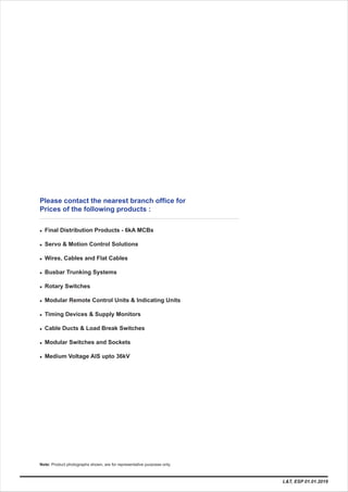 Please contact the nearest branch office for
Prices of the following products :
l Final Distribution Products - 6kA MCBs
l
l Wires, Cables and Flat Cables
l Busbar Trunking Systems
l Rotary Switches
l Modular Remote Control Units & Indicating Units
l Ti
l Cable Ducts & Load Break Switches
l Modular Switches and Sockets
l Medium Voltage AIS upto 36kV
Servo & Motion Control Solutions
ming Devices & Supply Monitors
L&T, ESP 01.01.2019
Note: Product photographs shown, are for representative purposes only.
 