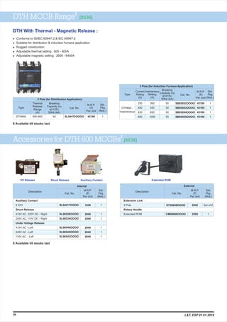 $
DTH MCCB Range [8536]
l & IEC 60947-2
l Suitable for distribution & induction furnace application
l Rugged construction
l Adjustable thermal setting : 600 - 800A
l Adjustable magnetic setting : 2600 - 6400A
Conforms to IS/IEC 60947-2
M.R.P.
(`)
Per Unit
43180
Type
DTH800
Breaking
Capacity Icu
at 415V,
50Hz (kA)
Cat. No.
Std.
Pkg.
(Nos.)
600-800 50 SL94472OOOO 1
3 Pole (for Distribution Application)
Thermal
Release
Range
(A)
DTH800 -
Instantaneous
M.R.P.
(`)
Per Unit
Type
Breaking
Capacity Icu
at 415V,
50Hz (kA)
Cat. No.
Std.
Pkg.
(Nos.)
360
550
850
1050
50
50
50
50
SB95052OOOO
SB95053OOOO
SB95054OOOO
SB95055OOOO
1
1
1
1
3 Pole (for Induction Furnace Application)
Instantaneous
Setting
(A)
Current
Rating
(A)
250
400
630
800
43180
43180
43180
43180
DTH With Thermal - Magnetic Release :
$
Accessories for DTH 800 MCCBs [8538]
M.R.P.
(`)
Per Unit
1630
2040
2040
2040
2040
2040
1
1
1
1
1
1
Auxiliary Contact
2 C/O
Shunt Release
415V AC, 220V DC - Right
240V AC, 110V DC - Right
Under Voltage Release
415V AC - Left
240V AC - Left
110V AC - Left
SL94217OOOO
SL98526OOOO
SL98534OOOO
SL98548OOOO
SL98545OOOO
SL98543OOOO
Description
Cat. No.
Std.
Pkg.
(Nos.)
Internal
M.R.P.
(`)
Per Unit
Description
Cat. No.
Std.
Pkg.
(Nos.)
UV Release Shunt Release Extended ROM
2930 Set of 6ST30658OOOO
External
Extension Link
3 Pole
Rotary Handle
Extended ROM
Auxiliary Contact
2500 1CM99898OOOO
36 L&T, ESP 01.01.2019
$ Available till stocks last
$ Available till stocks last
 