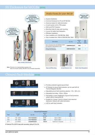 Easy wall Mounting In-built Neutral Link Better Heat Dissipation
SS Enclosure for MCCBs [8538]
Size I & Size II Enclosures
M.R.P.
(`)
Per Unit
Cat. No.
Std.
Pkg.
(Nos.)
Description
CM90996OOOO
CM91003OOOO
1
1
1500
3450
Ground Fault Module [8538]
l
l GF Module for ground fault protection can be used with all
Thermal Magnetic MCCBs
l Adjustable ground fault sensitivity selection: 10% - 50% of In
l Adjustable time delay: 100ms / 200ms
l Test facility to check healthiness of ground fault protection
system without tripping MCCB
l Suitable for 3 phase 3 wire & 3 phase 4 wire electrical
distribution network with cable termination
l LED for earth fault indication
Provides protection against ground fault
M.R.P.
(`)
Per Unit
Type
GF1
GF2
GF11
Range
(A) Cat. No.
Std.
Pkg.
(Nos.)
ST27745OOOO
ST27746OOOO
ST28594OOOO
1
1
1
Ground Fault Protection
CT
Built in CBCT
Built in CBCT
External CT required
6170
8985
5670 #
100 - 200A
200 - 400A
up to 800A
37
# External CTs of 5P10 class with secondary rating of 1A or 5A
Size I Enclosure for DU100H/DU125H/
DU100D/DU125D/DN0/DY125U
Size II Enclosure for
DU250C/DU250/DN1
l
l Common Enclosure for 3P and 4P MCCBs
l Generous space for cable termination
l In-built neutral Link for TPN system
l IK08 and IP30 Protection
l Mounting holes for easy wall mounting
l Louvers for better heat dissipation
l Effortless Installation
l Size I suitable up to 125A MCCBs, 36kA
l Size II suitable from 160A to 250A MCCBs, 50kA
Superior Aesthetics
Suitable to
accommodate
1
70 sq. mm. 3 /2 core
Aluminum
armoured cable
Perfect home for your MCCB
Suitable to
accommodate
1
185 sq. mm. 3 /2 core
Aluminum
armoured cable
Note: Pictorial is for representation purpose only.
Does not include cabling. MCCB to be purchased separately.
Separate cable
gland box
NOT required
L&T, ESP 01.01.2019
 