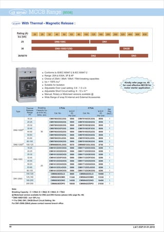 Kindly refer page no. 45
for cost effective MCCB for
motor starter application
DN0-100C
1
1
1
1
1
1
1
1
1
25
DN1-250C
l Conforms to IS/IEC 60947-2
l Range: 20A to 630A, 3P & 4P
l Choice of 25kA / 36kA / 50kA / 70kA breaking capacities
l Ics = 100% Icu*
l Suitable for Isolation
l Adjustable Over Load setting: 0.8 - 1.0 x In
l Adjustable Short Circuit setting: 6 - 10 x In**
l Manual, Rotary or Motorised versions available @
l Wide Range of snap fit Internal and External Accessories
& IEC 60947-2
MCCB Range [8536]
40
Breaking
Capacity Icu
at 415V AC,
50Hz. (kA)
Thermal
Release
Range
(A)
M.R.P.
(`)
Per Unit
M.R.P.
(`)
Per Unit
Cat. No.
Type
Cat. No.
4 Pole
Std.
Pkg.
(Nos.)
3 Pole
DN0-100D*
20-25
25-32
32-40
40-50
50-63
63-80
80-100
100-125
16-20
20-25
25-32
32-40
40-50
50-63
63-80
80-100
16-20
100-125
125-160
160-200
200-250
CM97893OOD2OG
CM97893OOE2OG
CM97893OOF2OG
CM97893OOG2OG
CM97893OOH2OG
CM97893OOJ2OG
CM97893OOK2OG
CM90680OOLOOG
CM91612OOCOOG
CM91612OODOOG
CM91612OOEOOG
CM91612OOFOOG
CM91612OOGOOG
CM91612OOHOOG
CM91612OOJOOG
CM91612OOKOOG
CM90638OOLO
CM90638OOMO
CM90638OONO
CM90638OOPO
CM97893OOC2OG
CM97919OOD2OG
CM97919OOE2OG
CM97919OOF2OG
CM97919OOG2OG
CM97919OOH2OG
CM97919OOJ2OG
CM97919OOK2OG
CM90681OOLOOG
CM91712OOCOOG
CM91712OODOOG
CM91712OOEOOG
CM91712OOFOOG
CM91712OOGOOG
CM91712OOHOOG
CM91712OOJOOG
CM91712OOKOOG
CM90642OOLO
CM90642OOMO
CM90642OONO
CM90642OOPO
CM97919OOC2OG 1
1
1
1
1
1
1
1
1
1
1
1
8050
8050
8050
8050
8050
8050
8050
8050
8750
8290
8290
8290
8290
8290
8290
8290
8290
10490
13330
18490
21030
5800
5800
5800
5800
5800
5800
5800
5800
6570
5990
5990
5990
5990
5990
5990
5990
5990
8660
11240
14550
16930
36
With Thermal - Magnetic Release :
DN0-100C
DN2 DN3
DN0-100D/125D DN3B
20 25 32 40 50 63 80
Icu (kA)
25
36
36/50/70
Rating (A)
100 125 160 200 250 320 400 500 630
DN1
DN0-125D*
Note:
Breaking Capacity : C = 25kA, D = 36kA, N = 50kA, S = 70kA
@ Motorised version available for DN2 and DN3 frames (please refer page No. 46)
DN0-100D/125D : Ics= 50% Icu*
For DN0, DN1, DN3B-Short Circuit Setting: 9In**
For DN1-250N (50kA) please contact nearest branch office
L&T, ESP 01.01.2019
 