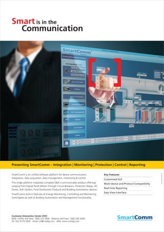 Communication
is in theSmart
Clarity/DP/122016
SmartComm is an unified software platform for device communication,
integration, data acquisition, data management, monitoring & control.
This single platform integrates complete E&A's communicable product offerings
ranging from Digital Panel Meters through Circuit Breakers, Protection Relays, AC
Drives, Soft Starters, Final Distribution Products and Building Automation devices.
SmartComm built-in features of Energy Monitoring, Controlling and Monitoring
Switchgears as well as Building Automation and Management functionality.
Key Features:
Customised SLD
Multi-device and Protocol Compatibility
Real-time Reporting
Easy View Interface
Presenting SmartComm – Integration | Monitoring | Protection | Control | Reporting
 