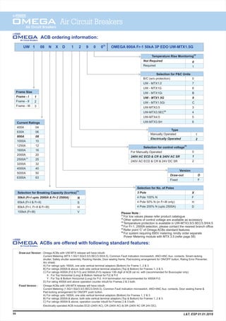 Draw-out Version : Omega ACBs with UW-MTX release will have inbuilt-
Current Metering (MTX 1.5G/1.5Gi/3.5/3.5EC/3.5H/4.5), Common Fault Indication microswitch, 4NO+4NC Aux. contacts, Smart-racking
shutter, Safety shutter assembly, Racking Handle, Door sealing frame, Pad-locking arrangement for ON/OFF button, Rating Error Preventer,
Arc shield.
A) For ratings upto 1600A, one side vertical terminal adaptors (Bottom) for Frame 1, 2 & 3.
B) For ratings 2000A & above, both side vertical terminal adaptors (Top & Bottom) for Frames 1, 2 & 3.
C) For ratings 4000A (Fr2 & Fr3) and 5000A (Fr3) replace 13th digit of ACB cat no. with (recommended for Buscoupler only)
X : For Top Horizontal (Long) & Bottom Vertical for Fr2 & Fr3
Y : For Top & Bottom Horizontal (Long) for Fr3. H-H termination not recommended for 4000A Fr2.
D) For rating 4000A and above operation counter inbuilt for Frames 2 & 3 both.
Fixed Version : Omega ACBs with UW-MTX release will have inbuilt-
Current Metering (1.5G/1.5Gi/3.5/3.5EC/3.5H/4.5), Common Fault Indication microswitch, 4NO+4NC Aux. contacts, Door sealing frame &
Pad-locking arrangement for ON/OFF push button.
A) For ratings upto 1600A, one side vertical terminal adaptors (Bottom) for Frames 1, 2 & 3.
B) For ratings 2000A & above, both side vertical terminal adaptors (Top & Bottom) for Frames 1, 2 & 3.
C) For ratings 4000A & above, operation counter inbuilt for Frames 2 & 3 both.
Electrically operated ACB includes ECD (240V AC), CR (240V AC) & SR (240V AC OR 24V DC).
Please Note :
(1)
For Icw values please refer product catalogue
(2)
Other options of control voltage are available as accessory
(3)
Temperature protection is available in UW-MTX3.5/3.5EC/3.5H/4.5
(4)
For Fr-1, 2500A selection, please contact the nearest branch office
(5)
Refer point 'C' of Omega ACBs standard features
(6)
For system requiring 690V metering, kindly order separate
Power Metering module with MTX 3.5 (refer page 58)
Frame Size
Frame - I
Frame - II
Frame - III
1
2
3
Current Ratings
400A
630A
800A
1000A
1250A
1600A
2000A
(4)
2500A
3200A
4000A
5000A
6300A
04
06
08
10
12
16
20
25
32
40
50
63
(1)
Selection for Breaking Capacity (Icu=Ics)
50kA (Fr-I upto 2000A & Fr-2 2500A)
65kA (Fr-I & Fr-II)
80kA (Fr-l, Fr-II & Fr-III)
100kA (Fr-III)
N
S
H
V
(5)
UW 1 08 N X D 1 2 9 0 0 OMEGA 800A Fr-1 50kA 3P EDO UW-MTX1.5G
Selection for No. of Poles
3 Pole
4 Pole 100% N
4 Pole 50% N (in Fr-III only)
4 Pole 200% N (upto 2500A)
X
F
H
D
Version
Draw-out
Fixed
D
F
(2)
Selection for control voltage
For Manually Operated
240V AC ECD & CR & 240V AC SR
240V AC ECD & CR & 24V DC SR
0
1
2
Selection for P&C Units
B/C (w/o protection)
UW - MTX1.0
UW - MTX1G
UW - MTX1Gi
UW - MTX1.5G
UW - MTX1.5Gi
UW-MTX3.5
(6)
UW-MTX3.5EC
UW-MTX4.5
UW-MTX3.5H
0
7
8
B
9
C
3
4
5
6
Manually Operated
Electrically Operated
1
2
Type
0
1
(3)
Temperature Rise Monitoring
Not Required
Required
ACB ordering information:
ACBs are offered with following standard features:
54
Air Circuit Breakers
L&T, ESP 01.01.2019
 