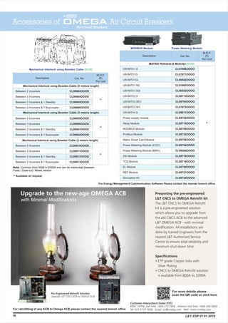 Mechanical Interlock using Bowden Cable [8538]
Description
M.R.P.
(`)
Per Unit
Cat. No.
Between 2 Incomers
Between 3 Incomers
Between 2 Incomers & 1 Standby
Between 2 Incomers & 1 Buscoupler
Between 2 Incomers
Between 3 Incomers
Between 2 Incomers & 1 Standby
Between 2 Incomers & 1 Buscoupler
Between 2 Incomers
Between 3 Incomers
Between 2 Incomers & 1 Standby
Between 2 Incomers & 1 Buscoupler
CL90663OOOO
CL90664OOOO
CL90665OOOO
CL90666OOOO
CL90659OOOO
CL90660OOOO
CL90661OOOO
CL90662OOOO
CL90810OOOO
CL90811OOOO
CL90812OOOO
CL90813OOOO
*
*
*
Mechanical Interlock using Bowden Cable (5 meters length)
Mechanical Interlock using Bowden Cable (2 meters length)
Note: Common from 400A to 6300A and can be interlocked between
Fixed / Draw-out / Mixed version
Mechanical Interlock using Bowden Cable (3 meters length)
Available on request*
Accessories of Air Circuit Breakers
58
MODBUS Module Power Metering Module
Description
M.R.P.
(`)
Per Unit
Cat. No.
CL91966OOOO
CL91971OOOO
CL90562OOOO
CL91965OOOO
CL90552OOOO
CL90113OOOO
CL90700OOOO
CL91975OOOO
CL90611OOOO
CL90722OOOO
CL90716OOOO
CL90709OOOO
CL90732OOOO
CL90705OOOO
CL90704OOOO
CL90050OOOO
CL90718OOOO
CL90719OOOO
CL90720OOOO
CL90721OOOO
CL90724OOOO
MATRIX Releases & Modules [8538]
For retrofitting of any ACB to Omega ACB please contact the nearest branch office
For Energy Management Communication Software Please contact the nearest branch office
UW-MTX1.0
UW-MTX1G
UW-MTX1Gi
UW-MTX1.5G
UW-MTX1.5Gi
UW-MTX3.5
UW-MTX3.5EC
UW-MTX3.5H
UW-MTX4.5
Power supply module
Relay Module
MODBUS Module
Profibus Module
Matrix Smart Card Module
Power Metering Module (415V)
Power Metering Module (690V)
ZSI Module
TCS Module
EL Module
REF Module
Simulation Kit
*
L&T, ESP 01.01.2019
For more details please
scan the QR code or click here
 