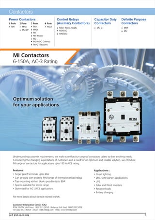 MI Contactors
6-150A, AC-3 Rating
Understanding customer requirements, we make sure that our range of contactors caters to their evolving needs.
Considering the changing expectations of customers and a need for an optimum and reliable solution, we introduce
MI range of contactors for applications upto 150 A AC3 rating.
Features :
Finger proof terminals upto 40A
Can be used with existing MN Range of thermal overload relays
Top mounting add-on blocks possible upto 80A
Spares available for entire range
Optimised for AC1/AC3 applications
•
•
•
•
•
Optimum solution
for your applications
For more details please contact nearest branch.
Applications :
Street lighting
VFD, Soft Starters applications
UPS
Solar and Wind inverters
Resistive loads
Battery charging
•
•
•
•
•
•
Contactors
Power Contactors
4 Pole
MCXl
Control Relays
(Auxiliary Contactors)
Definite Purpose
Contactors
l MX0 (Mini) AC/DC
l MO0 AC
l MN0 DC
Capacitor Duty
Contactors
l MO C l MK1
l MU
3 Pole
l MO
l MNX
l MI
l MX Power
l ML
l MDX (DC Control)
l MVO (Vacuum)
2 Pole
MNX
MU-2P
l
l
1 Pole
MRl
L&T, ESP 01.01.2019 3
 