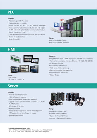 Features:
Expandable upto 10 modules
Built-in Function: RTC, HSC, PTO, PID, Interrupt, Analog I/O
Various communication Interface: Buit-in USB / RS-232C /
RS-485 / Ethernet, optional other communication modules
Built-in Web-server, E-mail
EtherCAT based motion control modules with Virtual Axis
Built-in SD Card intreface
Smart Remote IO
•
•
•
•
•
•
•
•
Processing speed: 0.06㎲/step
Features:
Various Communication Interface: Ethernet / RS-232C / RS-422/485
USB host and device
SD memory card interface
Web server / Data monitoring
Remote controlling and monitoring
Presence sensor (within 1m)
Sound Output
•
•
•
•
•
•
•
•
Large Memory: Upto 128MB display data and 1MB back-up memory
PLC
Range:
Text Display
4” ~ 15” TFT color LCD
•
•
HMI
Range:
Up to 352 local I/O points
Up to 5728 remote I/O points
•
•
Features:
Absolute encoder (standard)
1.6 kHz Frequency response
Serial communication (RS-422/485, Modbus)
Supports various operation modes (CSP, CSV, CST, PP, PV,
PT, HM, IP, etc.)
Safe-torque off function
4-step notch filter
2-step vibration suppression filter at the load position
FFT function for real-time frequency analysis
Scalable analog output
•
•
•
•
•
•
•
•
•
Range:
Capacity: 0.1kW to 15kW
Voltage: 200Vac / 400Vac
Speed: 1500rpm / 3000rpm
Control: Pulse/Analog or Network
•
•
•
•
Servo
 