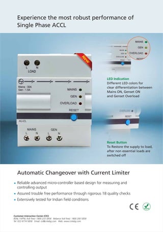Experience the most robust performance of
Single Phase ACCL
Reliable advanced micro-controller based design for measuring and
controlling output
Assured trouble free performance through rigorous 18 quality checks
Extensively tested for Indian field conditions
LED Indication
Different LED colors for
clear differentiation between
Mains ON, Genset ON
and Genset Overload
Reset Button
To Restore the supply to load,
after non essential loads are
switched off
Automatic Changeover with Current Limiter
N
ew
 